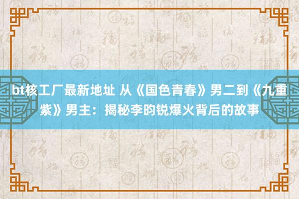 bt核工厂最新地址 从《国色青春》男二到《九重紫》男主：揭秘李昀锐爆火背后的故事