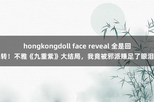 hongkongdoll face reveal 全是回转！不雅《九重紫》大结局，我竟被邪派赚足了眼泪