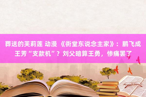 葬送的芙莉莲 动漫 《衖堂东说念主家》：鹏飞成王芳“支款机”？刘父暗算王勇，惨痛罢了