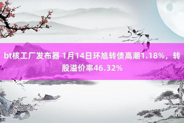 bt核工厂发布器 1月14日环旭转债高潮1.18%，转股溢价率46.32%