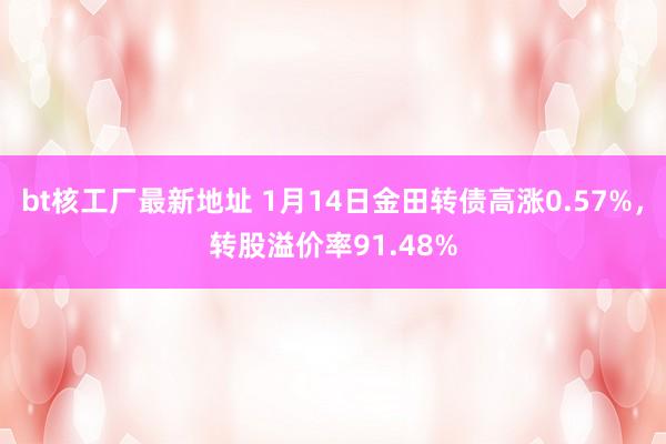 bt核工厂最新地址 1月14日金田转债高涨0.57%，转股溢价率91.48%