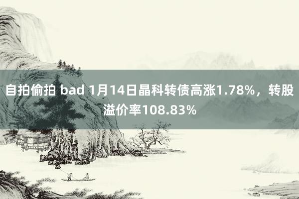 自拍偷拍 bad 1月14日晶科转债高涨1.78%，转股溢价率108.83%