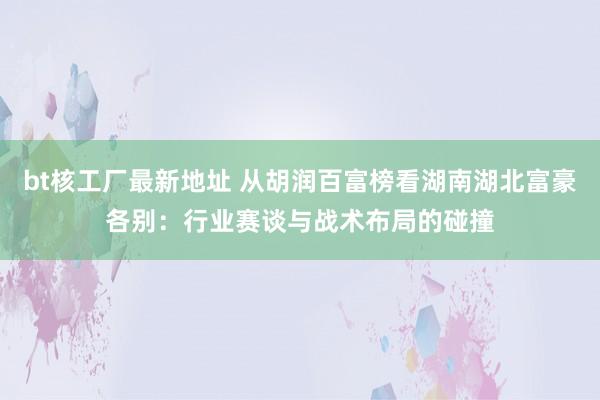 bt核工厂最新地址 从胡润百富榜看湖南湖北富豪各别：行业赛谈与战术布局的碰撞