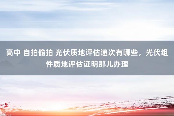 高中 自拍偷拍 光伏质地评估递次有哪些，光伏组件质地评估证明那儿办理