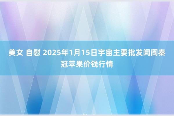 美女 自慰 2025年1月15日宇宙主要批发阛阓秦冠苹果价钱行情