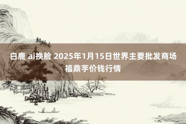 白鹿 ai换脸 2025年1月15日世界主要批发商场福鼎芋价钱行情