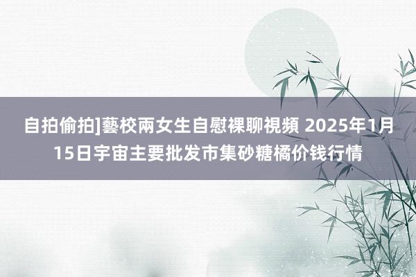 自拍偷拍]藝校兩女生自慰裸聊視頻 2025年1月15日宇宙主要批发市集砂糖橘价钱行情