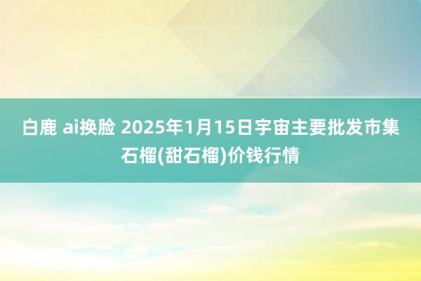 白鹿 ai换脸 2025年1月15日宇宙主要批发市集石榴(甜石榴)价钱行情