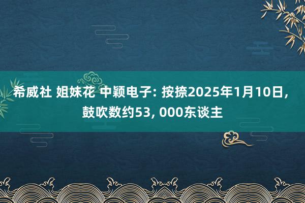 希威社 姐妹花 中颖电子: 按捺2025年1月10日， 鼓吹数约53， 000东谈主