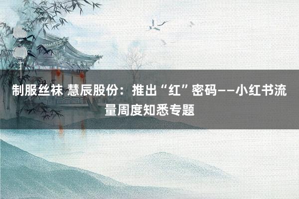 制服丝袜 慧辰股份：推出“红”密码——小红书流量周度知悉专题