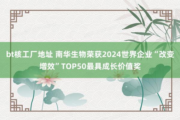 bt核工厂地址 南华生物荣获2024世界企业“改变增效”TOP50最具成长价值奖