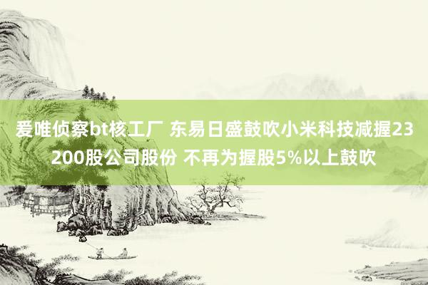 爰唯侦察bt核工厂 东易日盛鼓吹小米科技减握23200股公司股份 不再为握股5%以上鼓吹