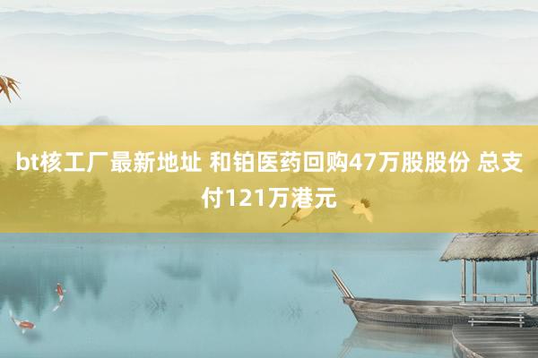 bt核工厂最新地址 和铂医药回购47万股股份 总支付121万港元