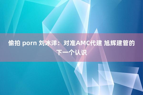 偷拍 porn 刘冰洋：对准AMC代建 旭辉建管的下一个认识