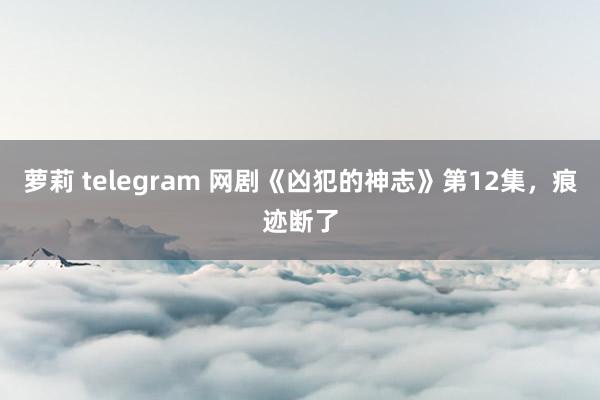 萝莉 telegram 网剧《凶犯的神志》第12集，痕迹断了