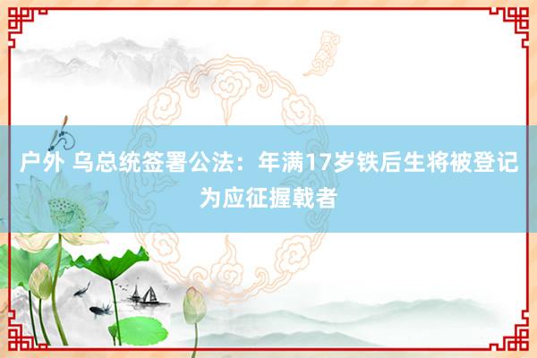 户外 乌总统签署公法：年满17岁铁后生将被登记为应征握戟者