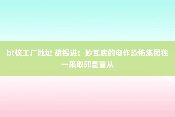 bt核工厂地址 胡锡进：妙瓦底的电诈恐怖集团独一采取即是盲从