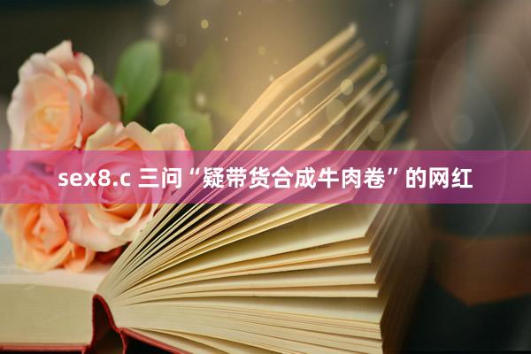 sex8.c 三问“疑带货合成牛肉卷”的网红