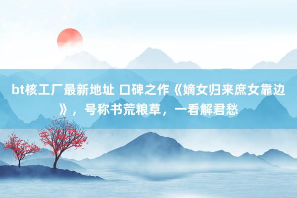 bt核工厂最新地址 口碑之作《嫡女归来庶女靠边》，号称书荒粮草，一看解君愁