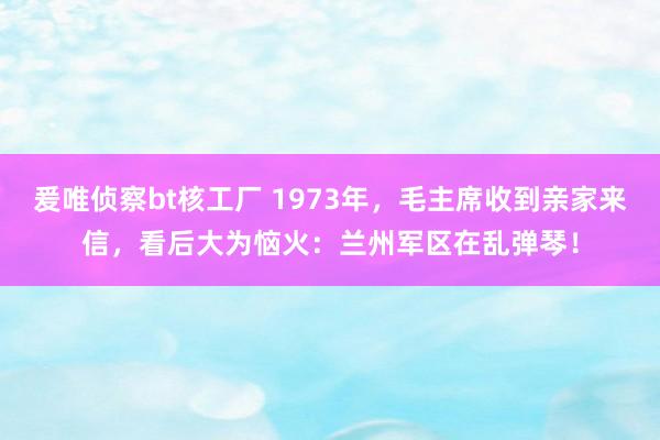 爰唯侦察bt核工厂 1973年，毛主席收到亲家来信，看后大为恼火：兰州军区在乱弹琴！