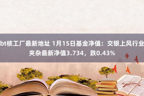 bt核工厂最新地址 1月15日基金净值：交银上风行业夹杂最新净值3.734，跌0.43%