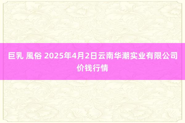 巨乳 風俗 2025年4月2日云南华潮实业有限公司价钱行情