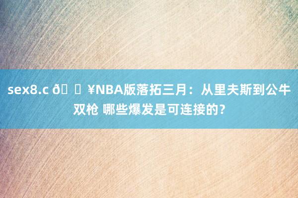 sex8.c 🔥NBA版落拓三月：从里夫斯到公牛双枪 哪些爆发是可连接的？