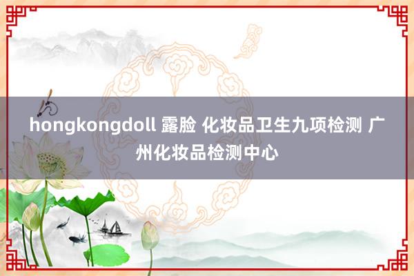 hongkongdoll 露脸 化妆品卫生九项检测 广州化妆品检测中心