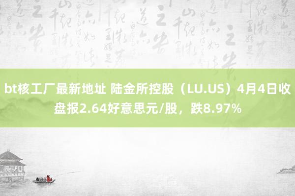 bt核工厂最新地址 陆金所控股（LU.US）4月4日收盘报2.64好意思元/股，跌8.97%