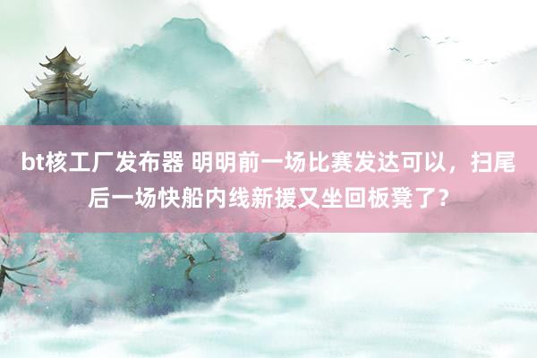 bt核工厂发布器 明明前一场比赛发达可以，扫尾后一场快船内线新援又坐回板凳了？