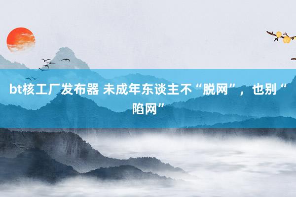 bt核工厂发布器 未成年东谈主不“脱网”，也别“陷网”
