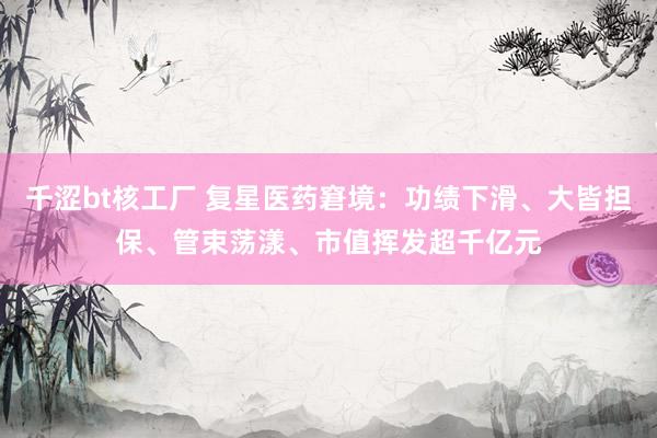 千涩bt核工厂 复星医药窘境：功绩下滑、大皆担保、管束荡漾、市值挥发超千亿元