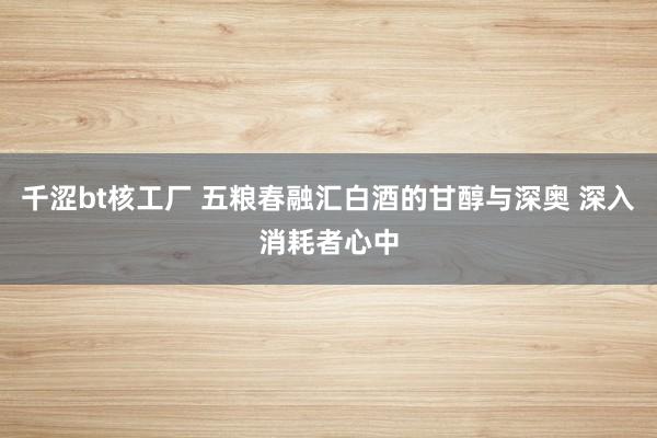 千涩bt核工厂 五粮春融汇白酒的甘醇与深奥 深入消耗者心中