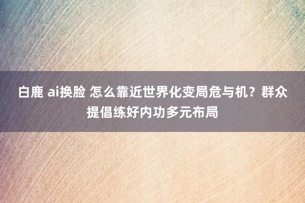 白鹿 ai换脸 怎么靠近世界化变局危与机？群众提倡练好内功多元布局