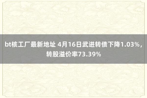 bt核工厂最新地址 4月16日武进转债下降1.03%，转股溢价率73.39%