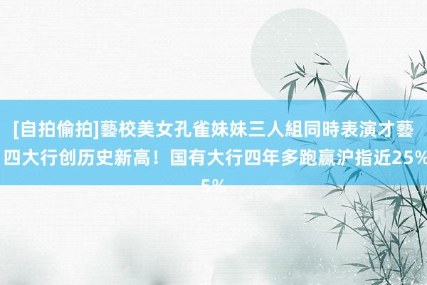 [自拍偷拍]藝校美女孔雀妹妹三人組同時表演才藝 四大行创历史新高！国有大行四年多跑赢沪指近25%