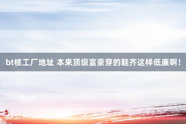 bt核工厂地址 本来顶级富豪穿的鞋齐这样低廉啊！