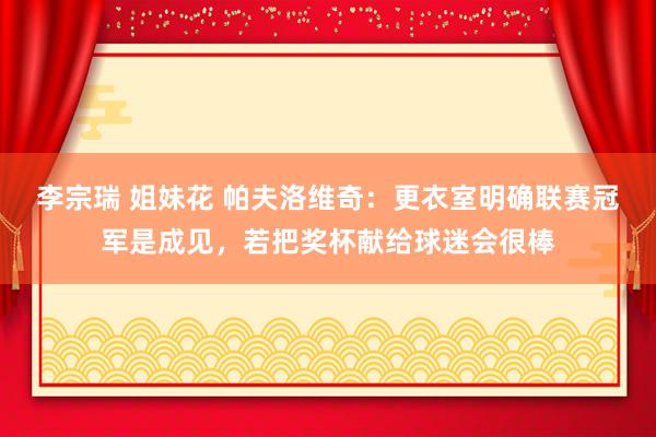 李宗瑞 姐妹花 帕夫洛维奇：更衣室明确联赛冠军是成见，若把奖杯献给球迷会很棒